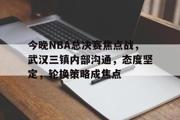 今晚NBA总决赛焦点战，武汉三镇内部沟通，态度坚定，轮换策略成焦点的简单介绍